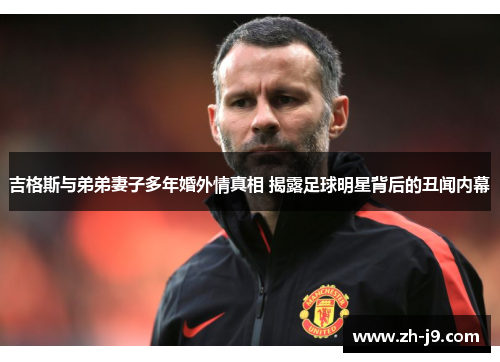 吉格斯与弟弟妻子多年婚外情真相 揭露足球明星背后的丑闻内幕