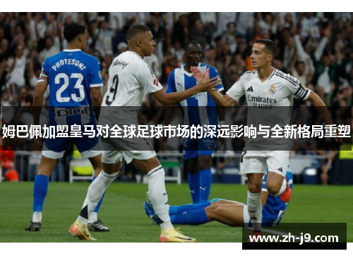 姆巴佩加盟皇马对全球足球市场的深远影响与全新格局重塑