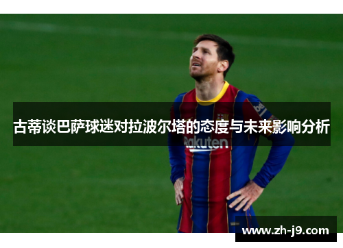 古蒂谈巴萨球迷对拉波尔塔的态度与未来影响分析