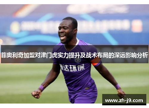 菲奥利奇加盟对津门虎实力提升及战术布局的深远影响分析
