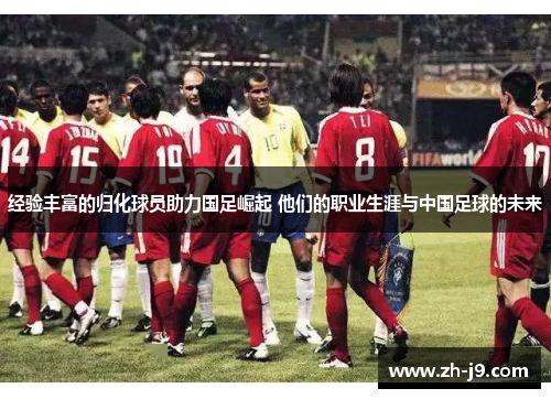 经验丰富的归化球员助力国足崛起 他们的职业生涯与中国足球的未来