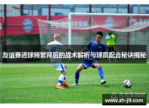 友谊赛进球频繁背后的战术解析与球员配合秘诀揭秘