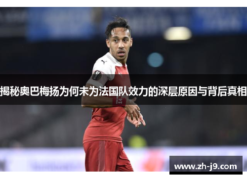 揭秘奥巴梅扬为何未为法国队效力的深层原因与背后真相 揭秘奥巴梅扬为何未为法国队效力的深层原因与背后真相